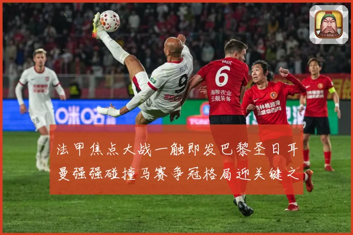 法甲焦点大战一触即发巴黎圣日耳曼强强碰撞马赛争冠格局迎关键之夜