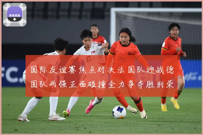 国际友谊赛焦点对决法国队迎战德国队两强正面碰撞全力争夺胜利荣耀