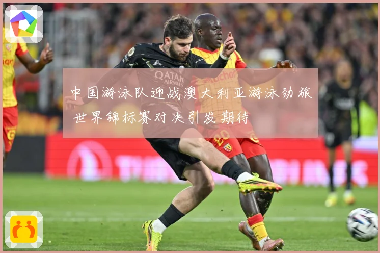 中国游泳队迎战澳大利亚游泳劲旅 世界锦标赛对决引发期待