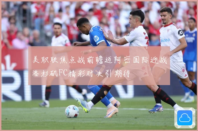 美职联焦点战前瞻迈阿密国际迎战洛杉矶FC精彩对决引期待