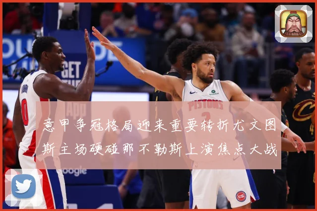 意甲争冠格局迎来重要转折尤文图斯主场硬碰那不勒斯上演焦点大战