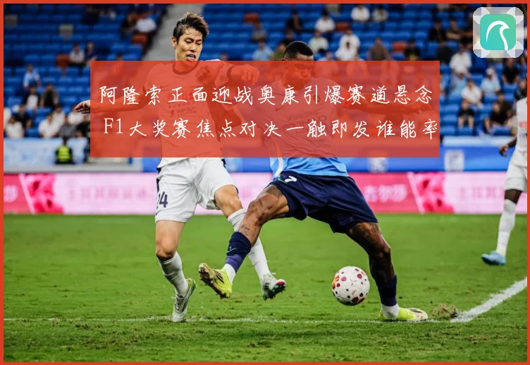 阿隆索正面迎战奥康引爆赛道悬念 F1大奖赛焦点对决一触即发谁能率先突围