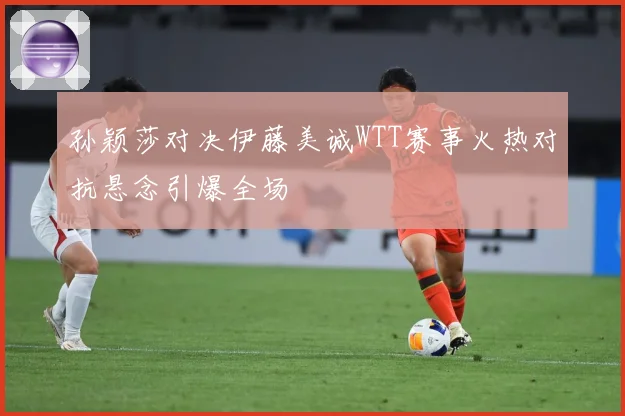 孙颖莎对决伊藤美诚WTT赛事火热对抗悬念引爆全场