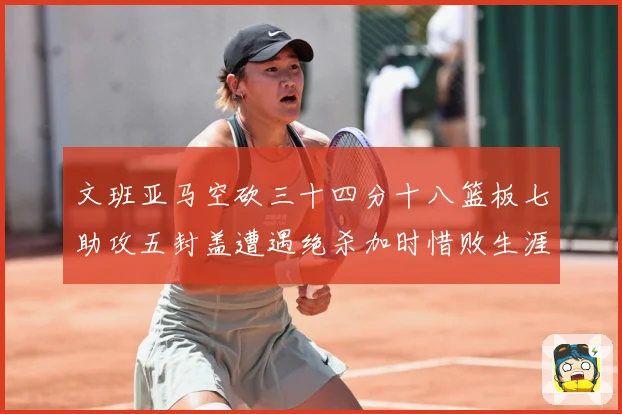 文班亚马空砍三十四分十八篮板七助攻五封盖遭遇绝杀加时惜败生涯成长观察