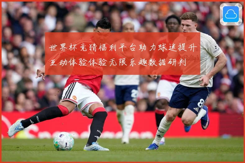 世界杯竞猜福利平台助力球迷提升互动体验体验无限乐趣数据研判