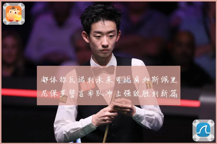 都体称瓦诺利未来可比肩加斯佩里尼保罗誓言率队冲击强敌胜利新篇战术观察